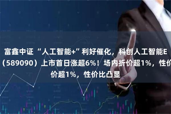 富鑫中证 “人工智能+”利好催化，科创人工智能ETF鹏华（589090）上市首日涨超6%！场内折价超1%，性价比凸显