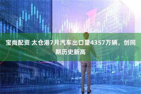 宝尚配资 太仓港7月汽车出口量4357万辆，创同期历史新高