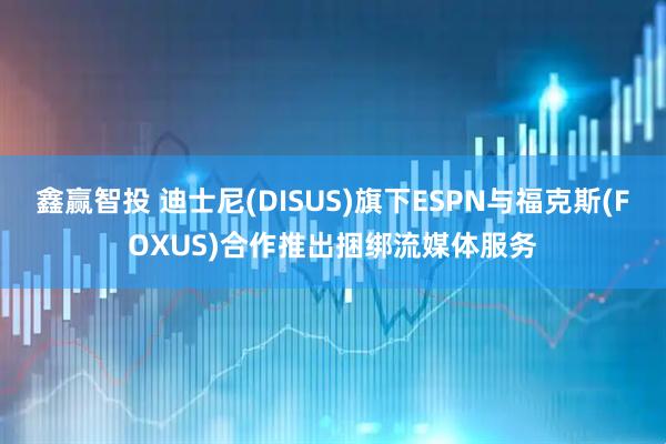 鑫赢智投 迪士尼(DISUS)旗下ESPN与福克斯(FOXUS)合作推出捆绑流媒体服务