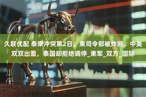 久联优配 泰柬冲突第2日，柬司令部被炸毁，中美双双出面，泰国却拒绝调停_柬军_双方_国际