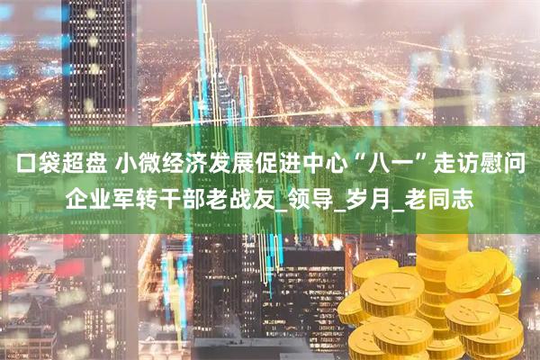 口袋超盘 小微经济发展促进中心“八一”走访慰问企业军转干部老战友_领导_岁月_老同志