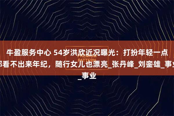 牛盈服务中心 54岁洪欣近况曝光：打扮年轻一点都看不出来年纪，随行女儿也漂亮_张丹峰_刘銮雄_事业