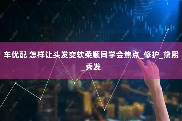 车优配 怎样让头发变软柔顺同学会焦点_修护_黛熙_秀发