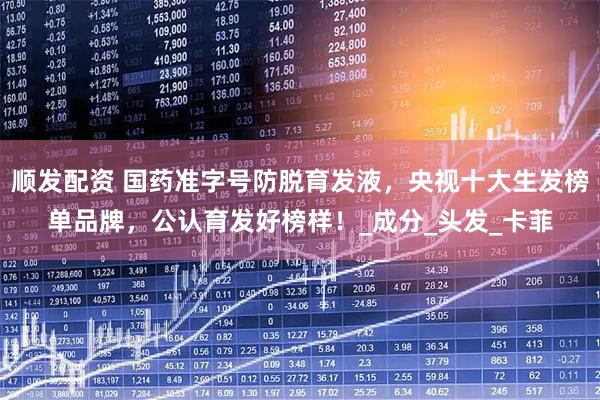 顺发配资 国药准字号防脱育发液，央视十大生发榜单品牌，公认育发好榜样！_成分_头发_卡菲