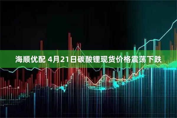 海顺优配 4月21日碳酸锂现货价格震荡下跌