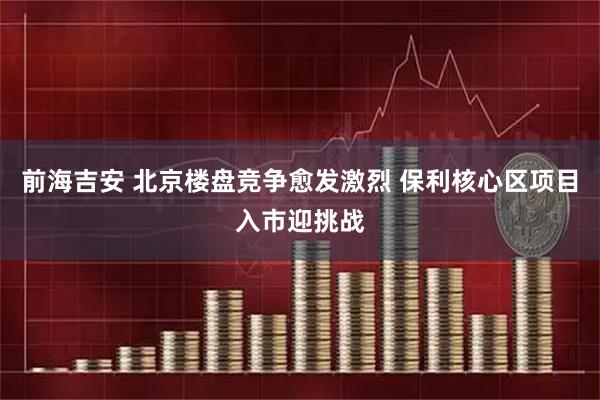 前海吉安 北京楼盘竞争愈发激烈 保利核心区项目入市迎挑战