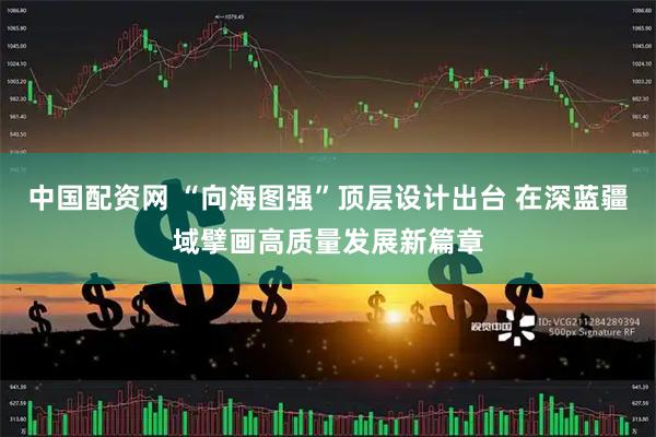 中国配资网 “向海图强”顶层设计出台 在深蓝疆域擘画高质量发展新篇章