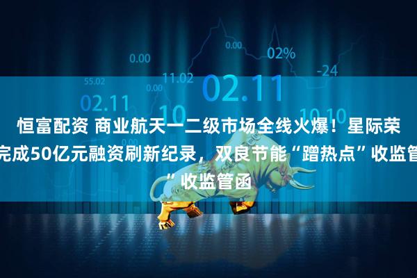 恒富配资 商业航天一二级市场全线火爆！星际荣耀完成50亿元融资刷新纪录，双良节能“蹭热点”收监管函