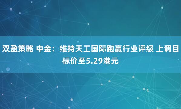 双盈策略 中金：维持天工国际跑赢行业评级 上调目标价至5.29港元