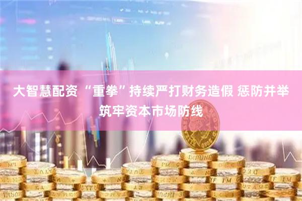 大智慧配资 “重拳”持续严打财务造假 惩防并举筑牢资本市场防线