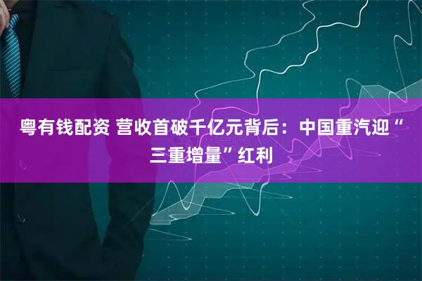 粤有钱配资 营收首破千亿元背后：中国重汽迎“三重增量”红利