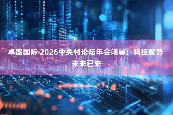 卓盛国际 2026中关村论坛年会闭幕:科技聚势 未来已来