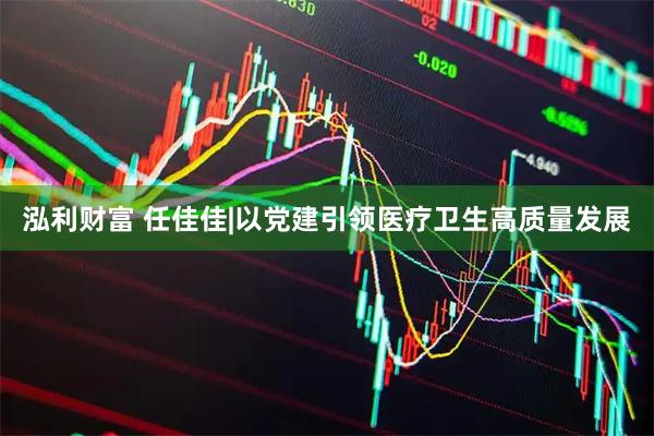 泓利财富 任佳佳|以党建引领医疗卫生高质量发展