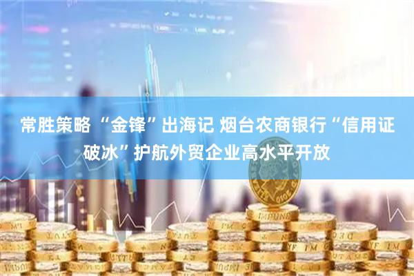常胜策略 “金锋”出海记 烟台农商银行“信用证破冰”护航外贸企业高水平开放