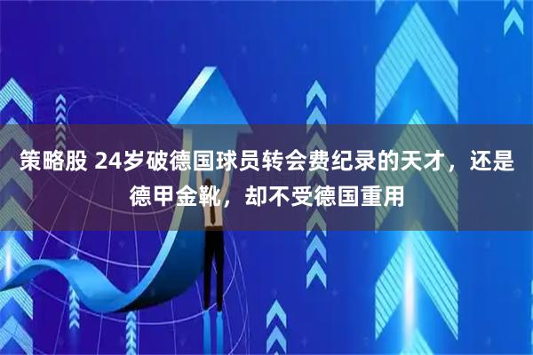 策略股 24岁破德国球员转会费纪录的天才,还是德甲金靴,却不受德国重用