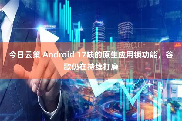 今日云策 Android 17缺的原生应用锁功能，谷歌仍在持续打磨