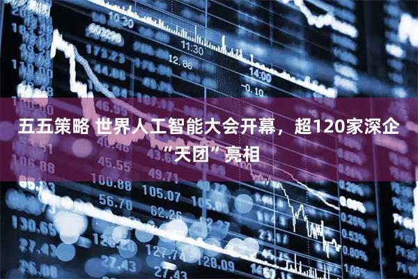 五五策略 世界人工智能大会开幕,超120家深企“天团”亮相