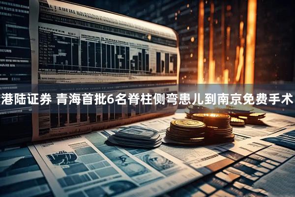 港陆证券 青海首批6名脊柱侧弯患儿到南京免费手术