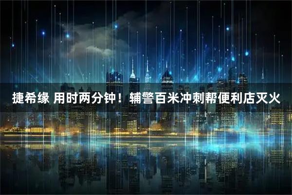 捷希缘 用时两分钟！辅警百米冲刺帮便利店灭火