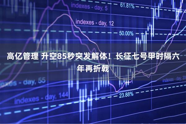 高亿管理 升空85秒突发解体！长征七号甲时隔六年再折戟