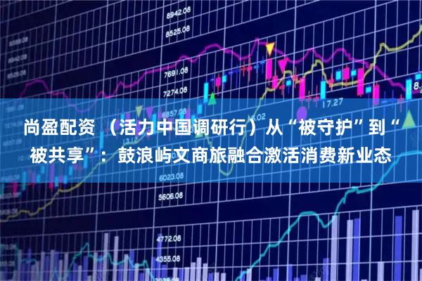 尚盈配资 （活力中国调研行）从“被守护”到“被共享”：鼓浪屿文商旅融合激活消费新业态