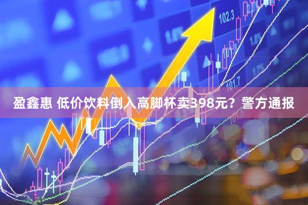 盈鑫惠 低价饮料倒入高脚杯卖398元？警方通报