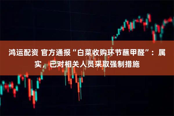 鸿运配资 官方通报“白菜收购环节蘸甲醛”：属实，已对相关人员采取强制措施