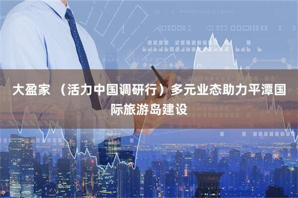 大盈家 （活力中国调研行）多元业态助力平潭国际旅游岛建设
