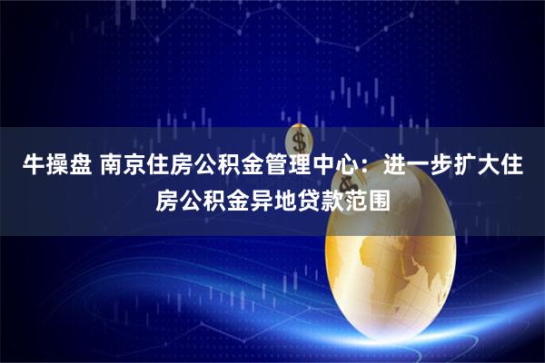 牛操盘 南京住房公积金管理中心：进一步扩大住房公积金异地贷款范围
