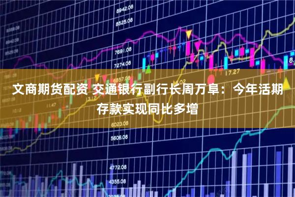 文商期货配资 交通银行副行长周万阜：今年活期存款实现同比多增