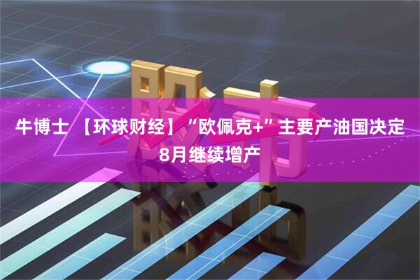 牛博士 【环球财经】“欧佩克+”主要产油国决定8月继续增产